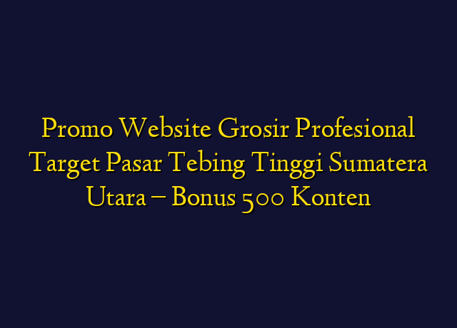 Promo Website Grosir Profesional Target Wilayah Tebing Tinggi Sumatera Utara - Bonus 500 Konten
