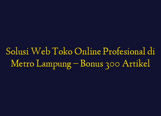 Solusi Web Toko Online Profesional di Metro Lampung - Bonus 300 Artikel