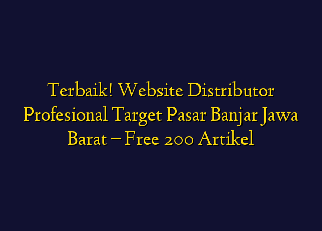 Terbaik! Website Distributor Profesional Target Wilayah Banjar Jawa Barat - Free 200 Artikel