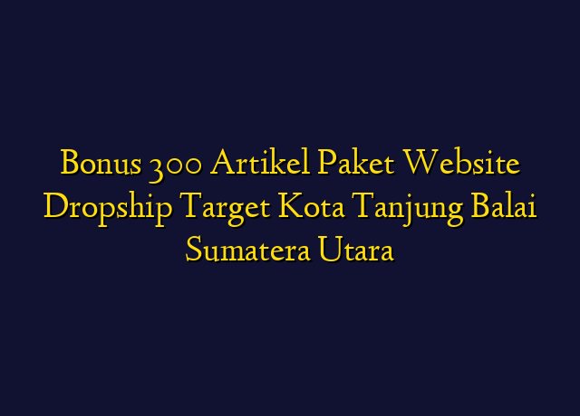 Bonus 300 Artikel Paket Website Dropship Target Kota Tanjung Balai Sumatera Utara