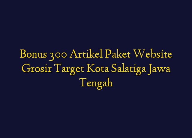 Bonus 300 Artikel Paket Website Grosir Target Kota Salatiga Jawa Tengah