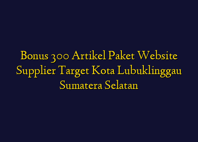 Bonus 300 Artikel Paket Website Supplier Target Kota Lubuklinggau Sumatera Selatan