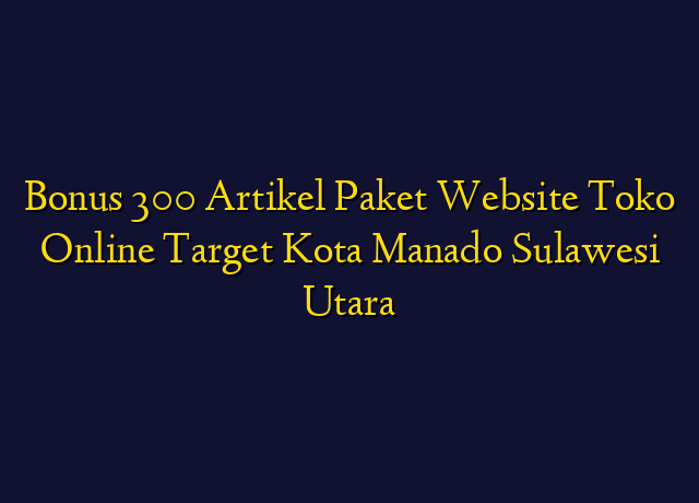 Bonus 300 Artikel Paket Website Toko Online Target Kota Manado Sulawesi Utara