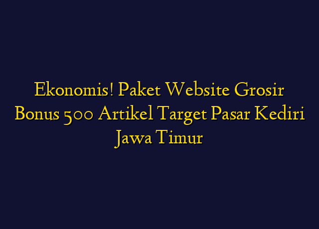 Ekonomis! Paket Website Grosir Bonus 500 Artikel Target Wilayah Kediri Jawa Timur