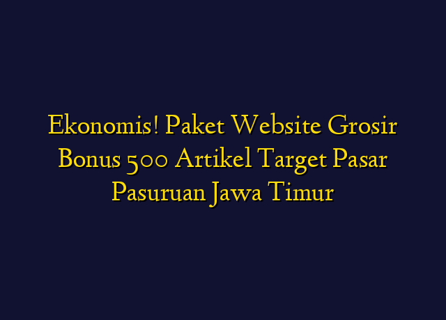 Ekonomis! Paket Website Grosir Bonus 500 Artikel Target Wilayah Pasuruan Jawa Timur