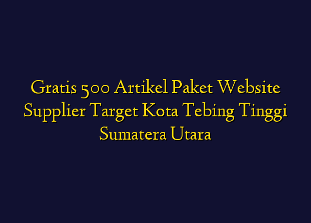 Gratis 500 Artikel Paket Website Supplier Target Kota Tebing Tinggi Sumatera Utara