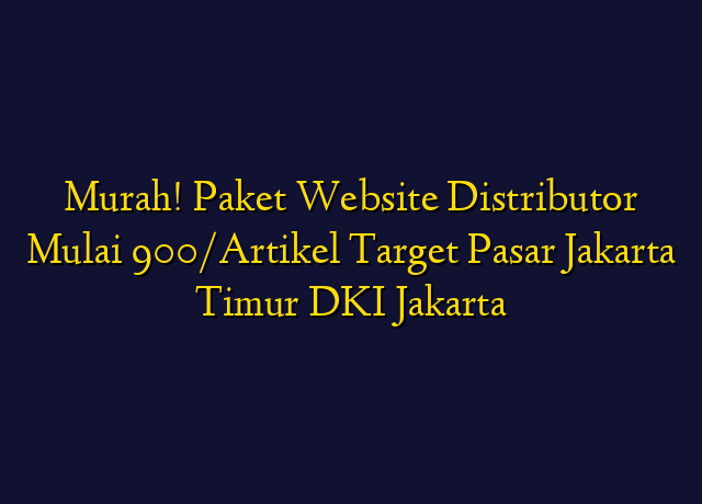 Murah! Paket Website Distributor Mulai 900/Artikel Target Wilayah Jakarta Timur DKI Jakarta