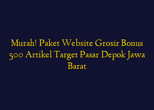 Murah! Paket Website Grosir Bonus 500 Artikel Target Wilayah Depok Jawa Barat