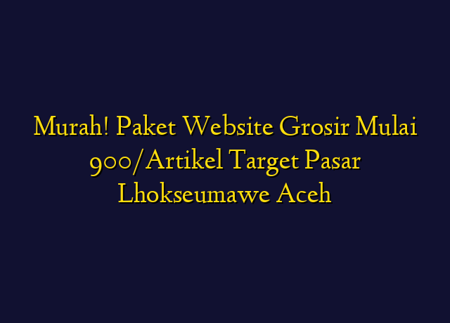 Murah! Paket Website Grosir Mulai 900/Artikel Target Wilayah Lhokseumawe Aceh
