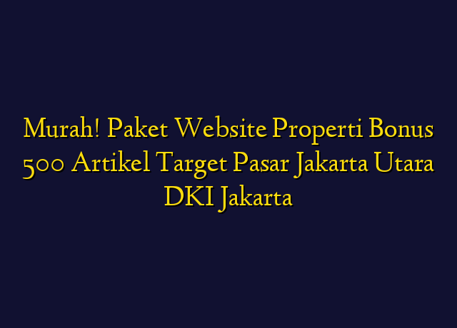 Murah! Paket Website Properti Bonus 500 Artikel Target Wilayah Jakarta Utara DKI Jakarta