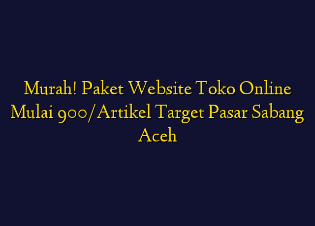 Murah! Paket Website Toko Online Mulai 900/Artikel Target Wilayah Sabang Aceh