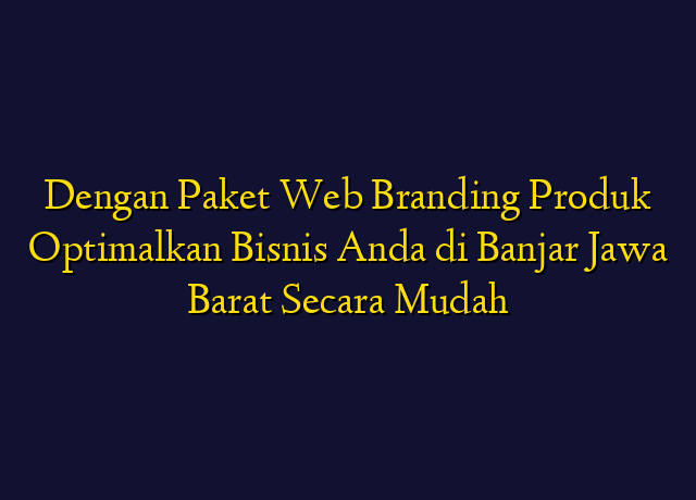 Dengan Paket Web Branding Produk Optimalkan Bisnis Anda di Banjar Jawa Barat Secara Mudah