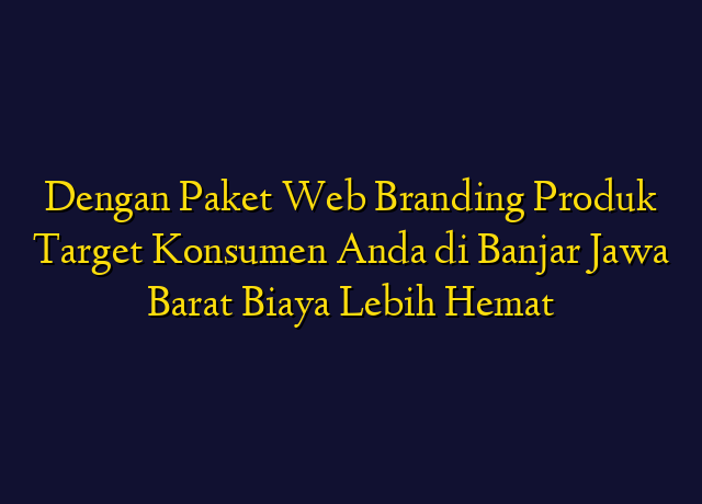 Dengan Paket Web Branding Produk Target Konsumen Anda di Banjar Jawa Barat Biaya Lebih Hemat