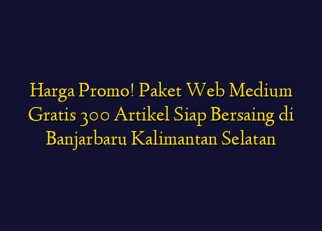 Harga Promo! Paket Web Medium Gratis 300 Artikel Siap Bersaing di Banjarbaru Kalimantan Selatan