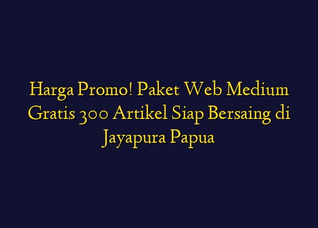 Harga Promo! Paket Web Medium Gratis 300 Artikel Siap Bersaing di Jayapura Papua