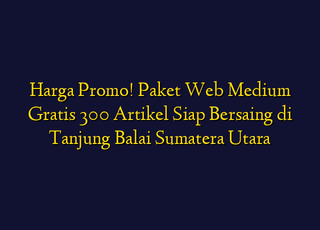 Harga Promo! Paket Web Medium Gratis 300 Artikel Siap Bersaing di Tanjung Balai Sumatera Utara