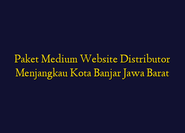 Paket Medium Website Distributor Menjangkau Kota Banjar Jawa Barat