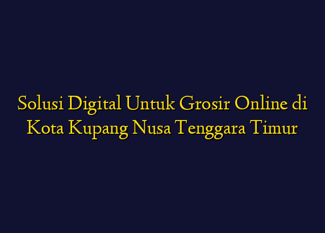 Solusi Digital Untuk Grosir Online di Kota Kupang Nusa Tenggara Timur