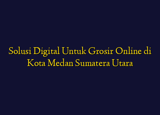 Solusi Digital Untuk Grosir Online di Kota Medan Sumatera Utara