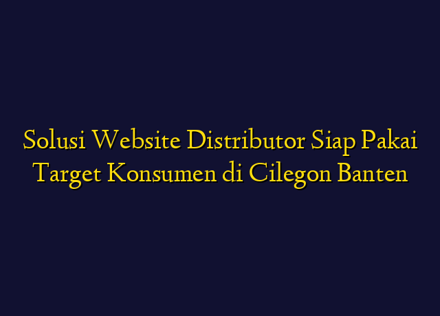 Solusi Website Distributor Siap Pakai Target Konsumen di Cilegon Banten