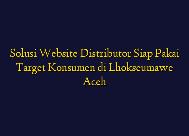 Solusi Website Distributor Siap Pakai Target Konsumen di Lhokseumawe Aceh