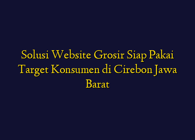 Solusi Website Grosir Siap Pakai Target Konsumen di Cirebon Jawa Barat