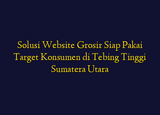 Solusi Website Grosir Siap Pakai Target Konsumen di Tebing Tinggi Sumatera Utara