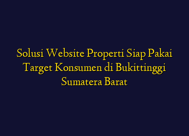 Solusi Website Properti Siap Pakai Target Konsumen di Bukittinggi Sumatera Barat