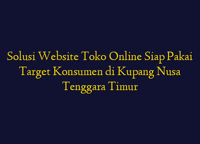 Solusi Website Toko Online Siap Pakai Target Konsumen di Kupang Nusa Tenggara Timur