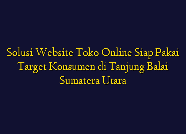 Solusi Website Toko Online Siap Pakai Target Konsumen di Tanjung Balai Sumatera Utara