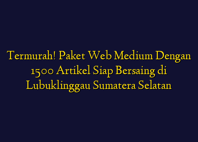 Termurah! Paket Web Medium Dengan 1500 Artikel Siap Bersaing di Lubuklinggau Sumatera Selatan