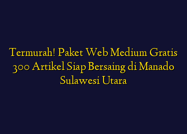 Termurah! Paket Web Medium Gratis 300 Artikel Siap Bersaing di Manado Sulawesi Utara