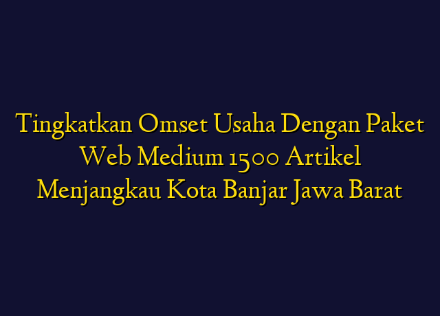 Tingkatkan Omset Usaha Dengan Paket Web Medium 1500 Artikel Menjangkau Kota Banjar Jawa Barat