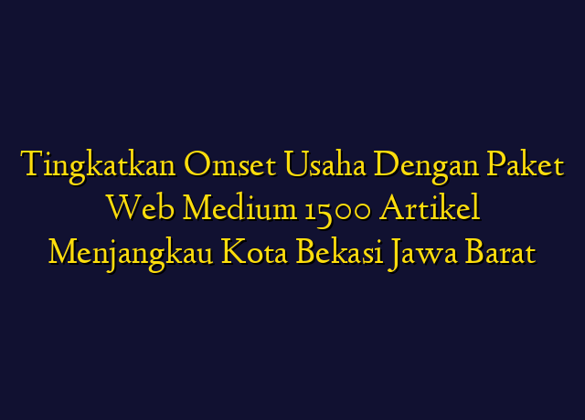 Tingkatkan Omset Usaha Dengan Paket Web Medium 1500 Artikel Menjangkau Kota Bekasi Jawa Barat