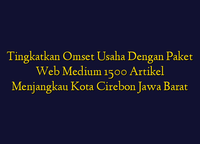 Tingkatkan Omset Usaha Dengan Paket Web Medium 1500 Artikel Menjangkau Kota Cirebon Jawa Barat