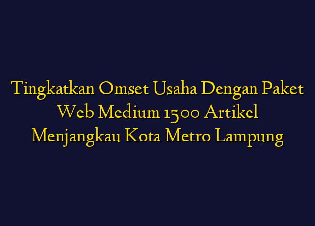 Tingkatkan Omset Usaha Dengan Paket Web Medium 1500 Artikel Menjangkau Kota Metro Lampung