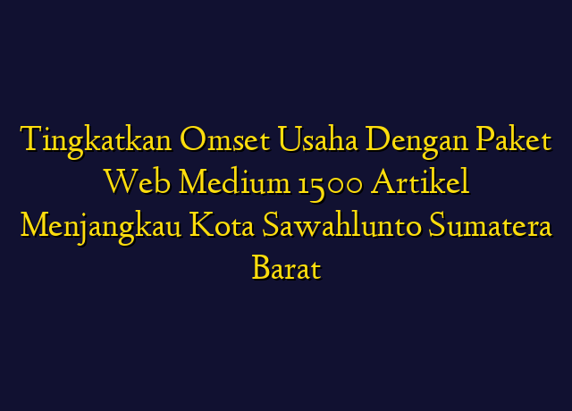 Tingkatkan Omset Usaha Dengan Paket Web Medium 1500 Artikel Menjangkau Kota Sawahlunto Sumatera Barat