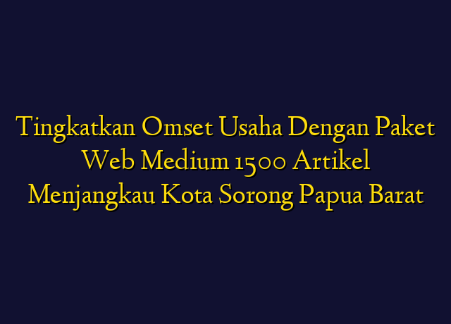 Tingkatkan Omset Usaha Dengan Paket Web Medium 1500 Artikel Menjangkau Kota Sorong Papua Barat