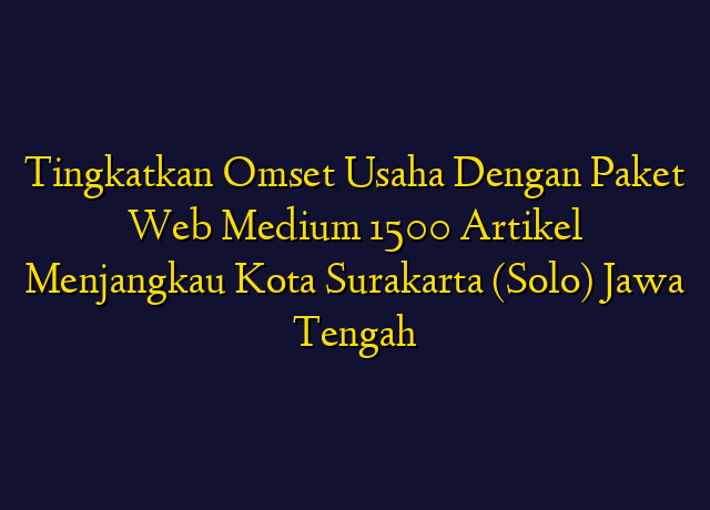 Tingkatkan Omset Usaha Dengan Paket Web Medium 1500 Artikel Menjangkau Kota Surakarta (Solo) Jawa Tengah