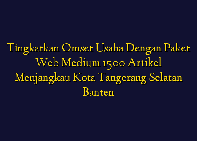 Tingkatkan Omset Usaha Dengan Paket Web Medium 1500 Artikel Menjangkau Kota Tangerang Selatan Banten