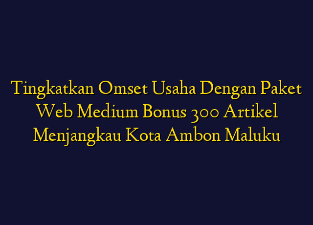 Tingkatkan Omset Usaha Dengan Paket Web Medium Bonus 300 Artikel Menjangkau Kota Ambon Maluku