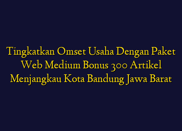 Tingkatkan Omset Usaha Dengan Paket Web Medium Bonus 300 Artikel Menjangkau Kota Bandung Jawa Barat