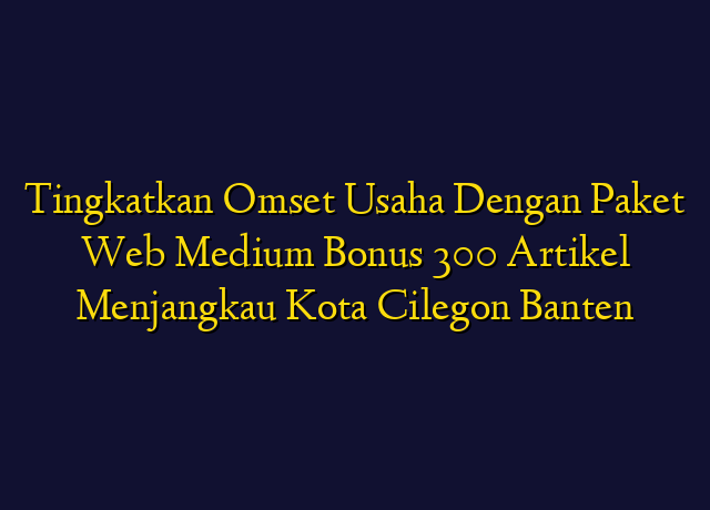 Tingkatkan Omset Usaha Dengan Paket Web Medium Bonus 300 Artikel Menjangkau Kota Cilegon Banten