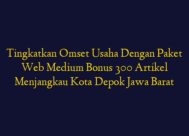 Tingkatkan Omset Usaha Dengan Paket Web Medium Bonus 300 Artikel Menjangkau Kota Depok Jawa Barat