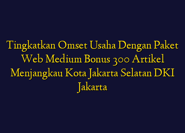 Tingkatkan Omset Usaha Dengan Paket Web Medium Bonus 300 Artikel Menjangkau Kota Jakarta Selatan DKI Jakarta