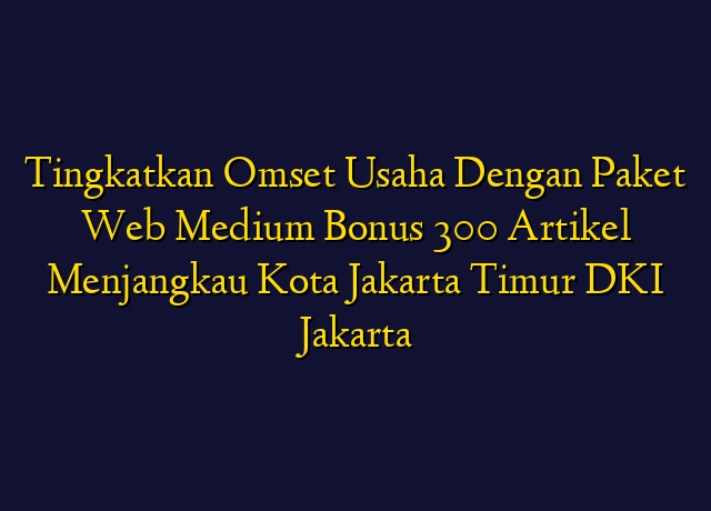 Tingkatkan Omset Usaha Dengan Paket Web Medium Bonus 300 Artikel Menjangkau Kota Jakarta Timur DKI Jakarta
