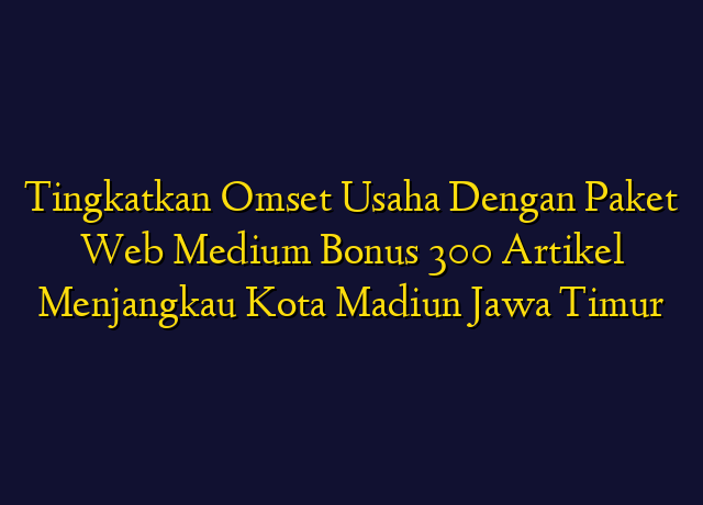 Tingkatkan Omset Usaha Dengan Paket Web Medium Bonus 300 Artikel Menjangkau Kota Madiun Jawa Timur