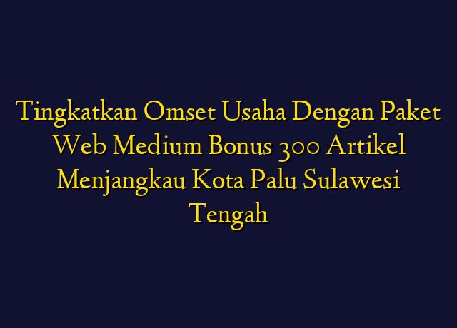 Tingkatkan Omset Usaha Dengan Paket Web Medium Bonus 300 Artikel Menjangkau Kota Palu Sulawesi Tengah