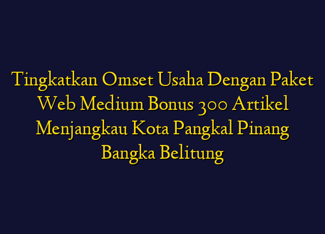 Tingkatkan Omset Usaha Dengan Paket Web Medium Bonus 300 Artikel Menjangkau Kota Pangkal Pinang Bangka Belitung