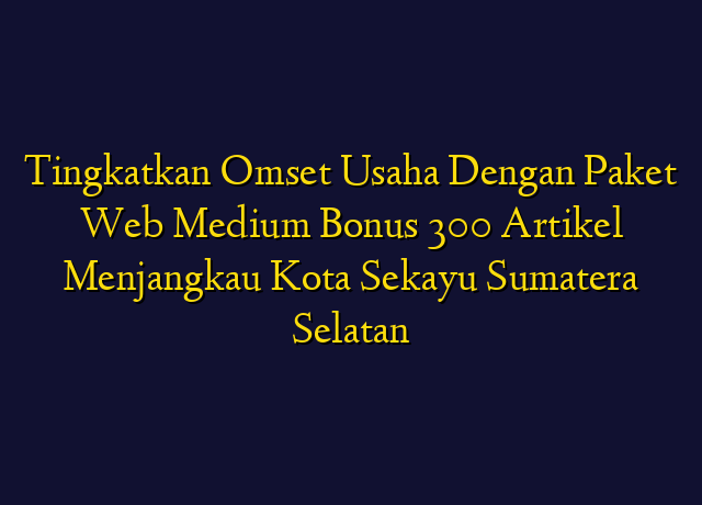 Tingkatkan Omset Usaha Dengan Paket Web Medium Bonus 300 Artikel Menjangkau Kota Sekayu Sumatera Selatan